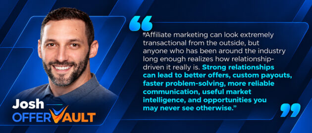 Affiliate marketing can look extremely transactional from the outside, but anyone who has been around the industry long enough realizes how relationship-driven it really is. Strong relationships can lead to better offers, custom payouts, faster problem-solving, more reliable communication, useful market intelligence, and opportunities you may never see otherwise.
